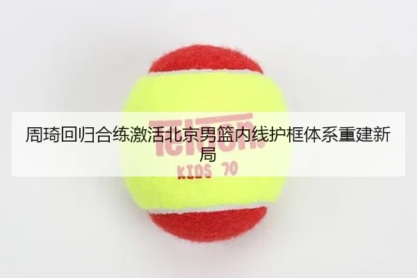 周琦回归合练激活北京男篮内线护框体系重建新局